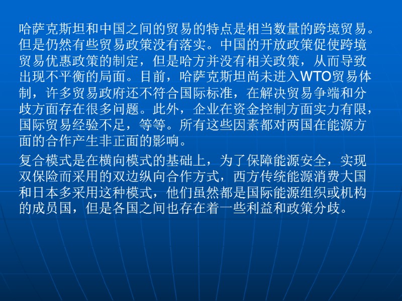 哈萨克斯坦和中国之间的贸易的特点是相当数量的跨境贸易。但是仍然有些贸易政策没有落实。中国的开放政策促使跨境贸易优惠政策的制定，但是哈方并没有相关政策，从而导致出现不平衡的局面。目前，哈萨克斯坦尚未进入WTO贸易体制，许多贸易政府还不符合国际标准，在解决贸易争端和分歧方面存在很多问题。此外，企业在资金控制方面实力有限，国际贸易经验不足，等等。所有这些因素都对两国在能源方面的合作产生非正面的影响。 复合模式是在横向模式的基础上，为了保障能源安全，实现双保险而采用的双边纵向合作方式，西方传统能源消费大国和日本多采用这种模式，他们虽然都是国际能源组织或机构的成员国，但是各国之间也存在着一些利益和政策分歧。